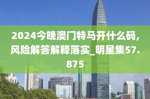 2024今晚澳門特馬開什么碼,風險解答解釋落實_明星集57.875