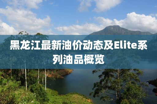 黑龍江最新油價動態及Elite系列油品概覽