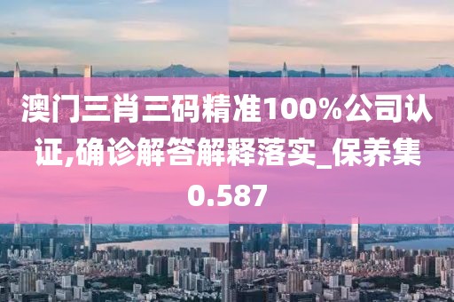 澳門三肖三碼精準100%公司認證,確診解答解釋落實_保養集0.587