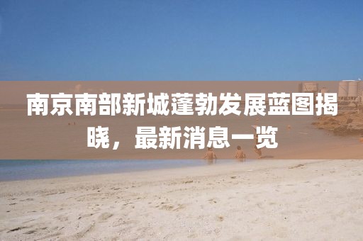 南京南部新城蓬勃發展藍圖揭曉，最新消息一覽