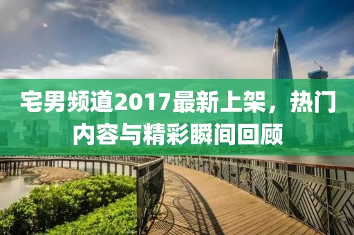 宅男頻道2017最新上架，熱門內容與精彩瞬間回顧