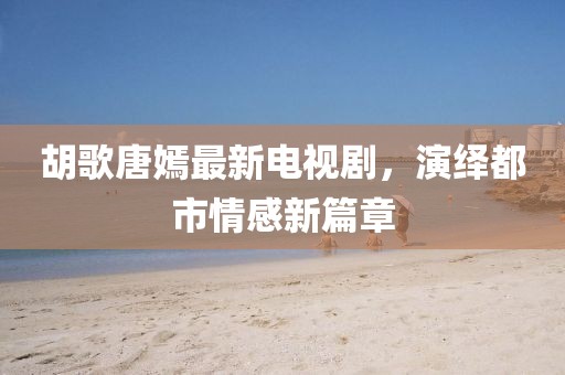 胡歌唐嫣最新電視劇，演繹都市情感新篇章
