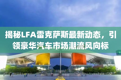 揭秘LFA雷克薩斯最新動態，引領豪華汽車市場潮流風向標