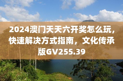2024澳門天天六開獎怎么玩，快速解決方式指南，文化傳承版GV255.39