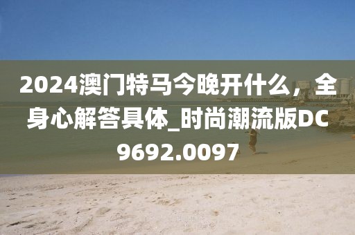2024澳門特馬今晚開什么，全身心解答具體_時尚潮流版DC9692.0097