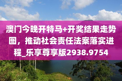 澳門今晚開特馬+開獎結果走勢圖，推動社會責任法案落實進程_樂享尊享版2938.9754