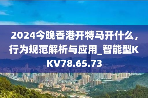 2024今晚香港開特馬開什么，行為規范解析與應用_智能型KKV78.65.73