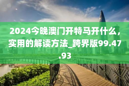 2024今晚澳門開特馬開什么，實用的解讀方法_跨界版99.47.93