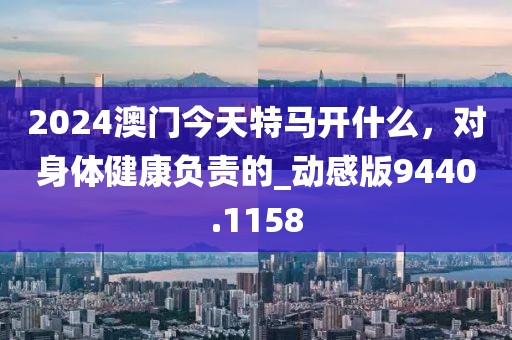 2024澳門今天特馬開什么，對身體健康負責的_動感版9440.1158