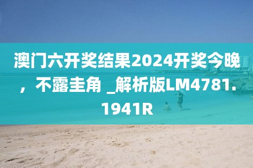 澳門六開獎結果2024開獎今晚，不露圭角 _解析版LM4781.1941R