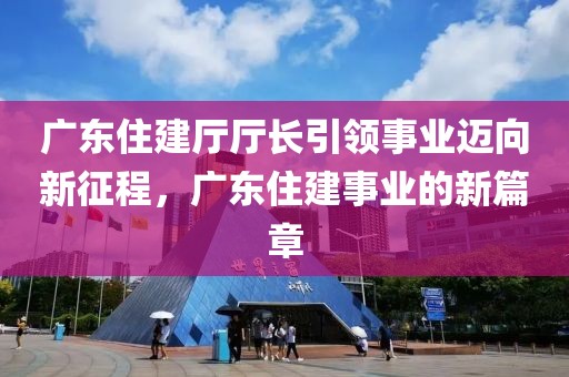 廣東住建廳廳長引領事業邁向新征程，廣東住建事業的新篇章