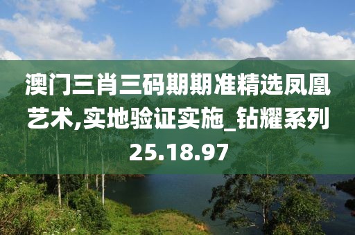 澳門三肖三碼期期準精選鳳凰藝術,實地驗證實施_鉆耀系列25.18.97