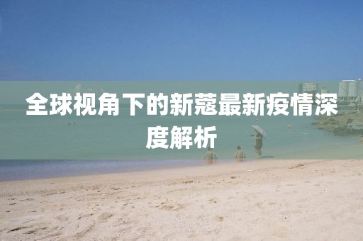 全球視角下的新蔻最新疫情深度解析