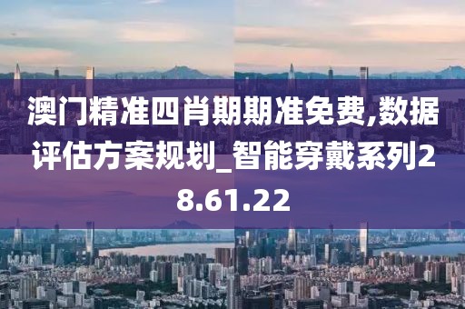 澳門精準四肖期期準免費,數據評估方案規劃_智能穿戴系列28.61.22