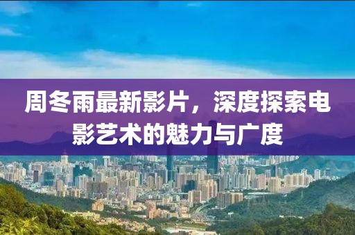 周冬雨最新影片，深度探索電影藝術的魅力與廣度
