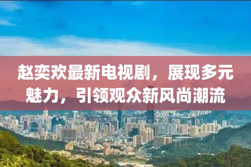 趙奕歡最新電視劇，展現多元魅力，引領觀眾新風尚潮流