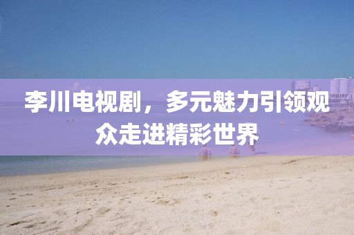 李川電視劇，多元魅力引領觀眾走進精彩世界