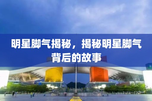明星腳氣揭秘，揭秘明星腳氣背后的故事