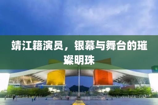 靖江籍演員，銀幕與舞臺的璀璨明珠