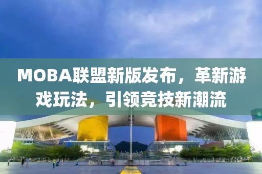 MOBA聯盟新版發布，革新游戲玩法，引領競技新潮流