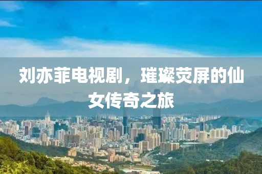 劉亦菲電視劇，璀璨熒屏的仙女傳奇之旅