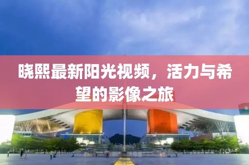 曉熙最新陽光視頻，活力與希望的影像之旅