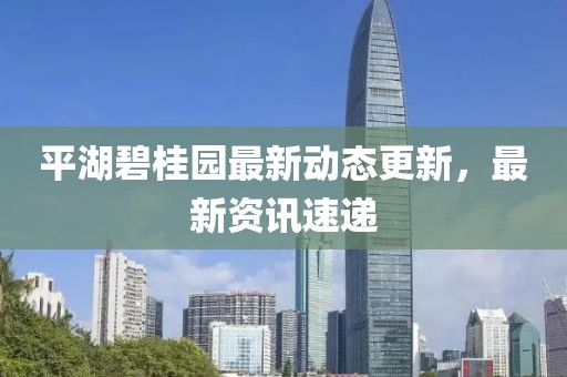 平湖碧桂園最新動態更新，最新資訊速遞