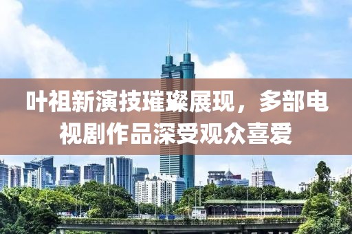 葉祖新演技璀璨展現，多部電視劇作品深受觀眾喜愛