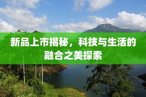 新品上市揭秘，科技與生活的融合之美探索