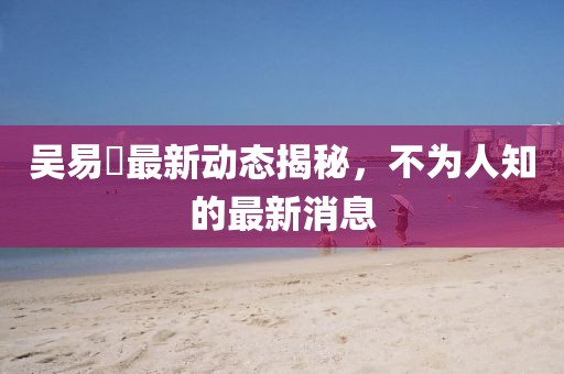 吳易昺最新動態揭秘，不為人知的最新消息