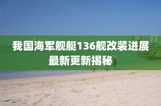 我國海軍艦艇136艦改裝進展最新更新揭秘