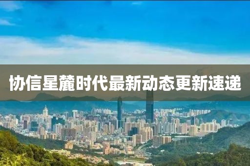 協信星麓時代最新動態更新速遞