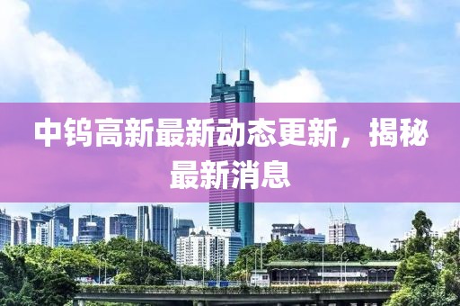 中鎢高新最新動態更新，揭秘最新消息