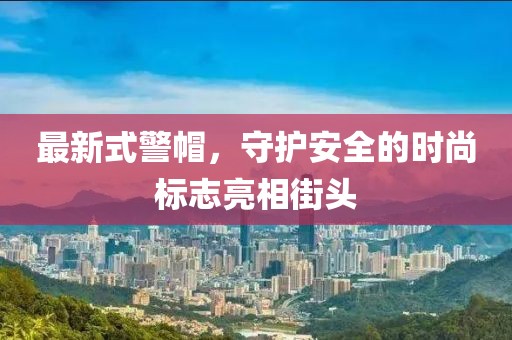 最新式警帽，守護安全的時尚標志亮相街頭