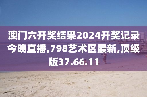 澳門六開獎結果2024開獎記錄今晚直播,798藝術區最新,頂級版37.66.11