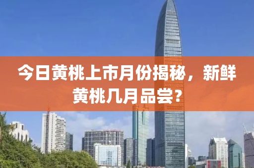 今日黃桃上市月份揭秘，新鮮黃桃幾月品嘗？