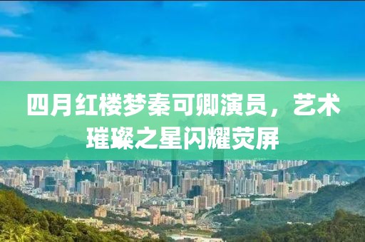 四月紅樓夢秦可卿演員，藝術璀璨之星閃耀熒屏