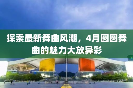 探索最新舞曲風潮，4月圓圓舞曲的魅力大放異彩