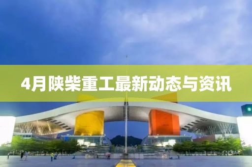 4月陜柴重工最新動態與資訊