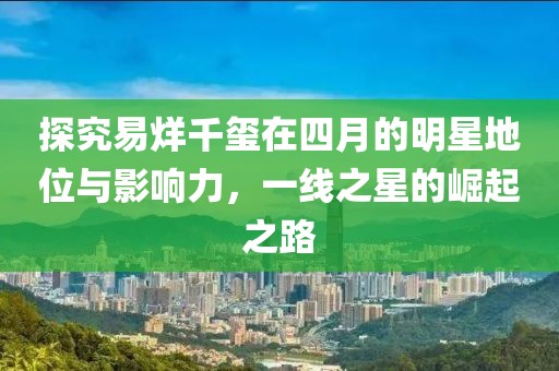 探究易烊千璽在四月的明星地位與影響力，一線之星的崛起之路
