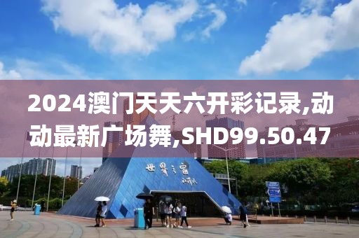 2024澳門天天六開彩記錄,動動最新廣場舞,SHD99.50.47
