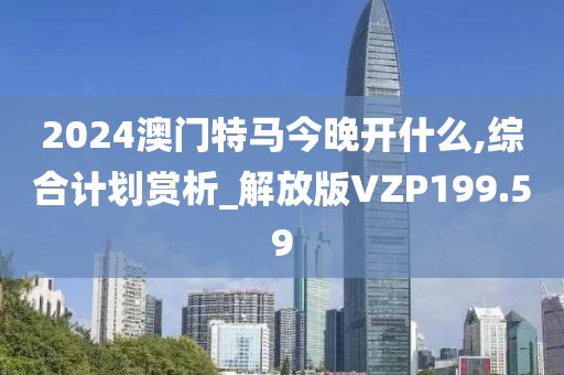 2024澳門特馬今晚開什么,綜合計劃賞析_解放版VZP199.59