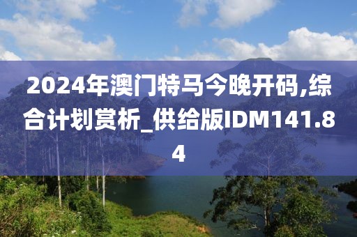 2024年澳門特馬今晚開碼,綜合計劃賞析_供給版IDM141.84