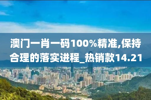 澳門一肖一碼100%精準,保持合理的落實進程_熱銷款14.21